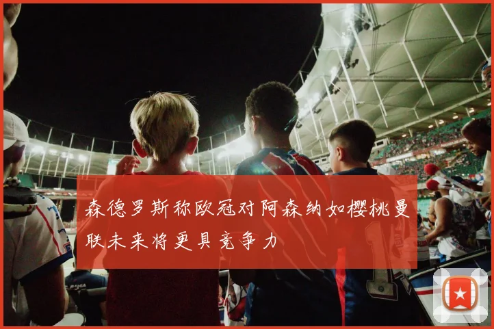 森德罗斯称欧冠对阿森纳如樱桃曼联未来将更具竞争力