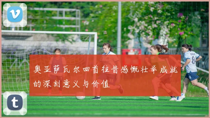 奥亚萨瓦尔回首往昔感慨壮举成就的深刻意义与价值