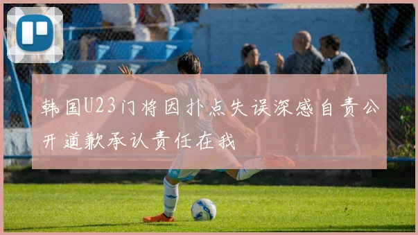 韩国U23门将因扑点失误深感自责公开道歉承认责任在我