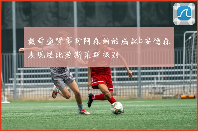 戴奇盛赞零封阿森纳的成就E安德森表现堪比劳斯莱斯级别