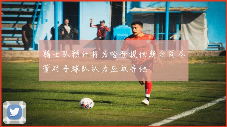 骑士队预计将为哈登提供新合同尽管对手球队认为应放弃他