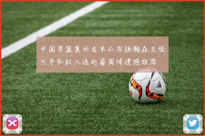 中国男篮集训名单公布杨瀚森王俊杰李弘权入选赵睿周琦遗憾缺席