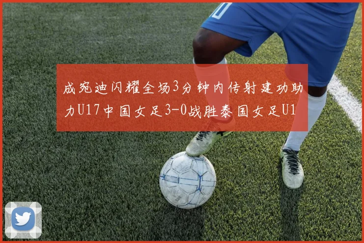 成宛迪闪耀全场3分钟内传射建功助力U17中国女足3-0战胜泰国女足U17