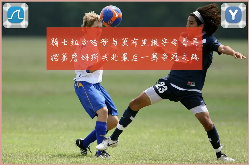 骑士组合哈登与莫布里换字母哥再招募詹姆斯共赴最后一舞争冠之路