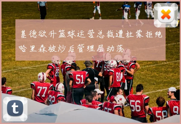 基德欲升篮球运营总裁遭杜蒙拒绝哈里森被炒后管理层动荡