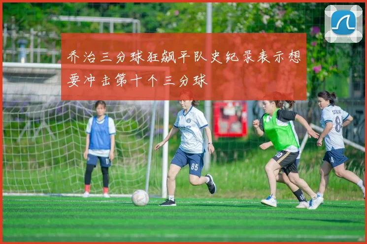 乔治三分球狂飙平队史纪录表示想要冲击第十个三分球