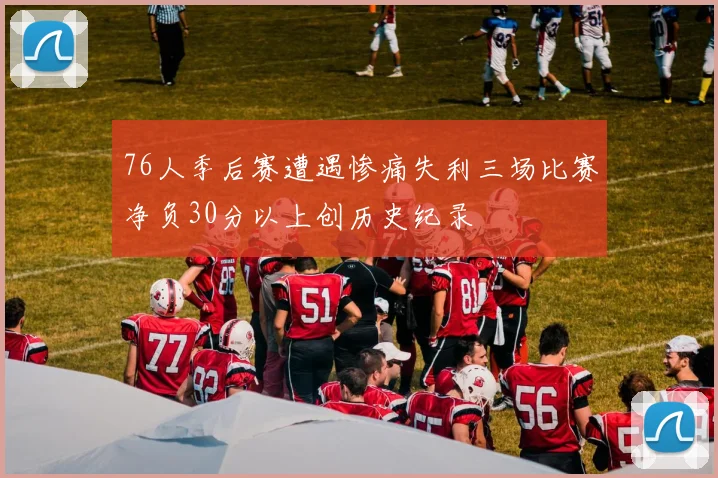 76人季后赛遭遇惨痛失利三场比赛净负30分以上创历史纪录