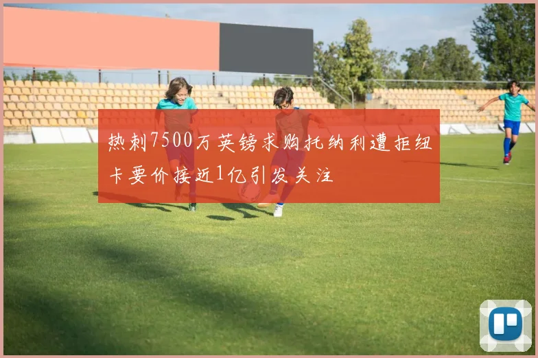 热刺7500万英镑求购托纳利遭拒纽卡要价接近1亿引发关注