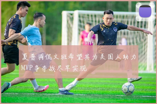 夏普调侃文班希望其为美国人助力MVP争夺战尽早实现