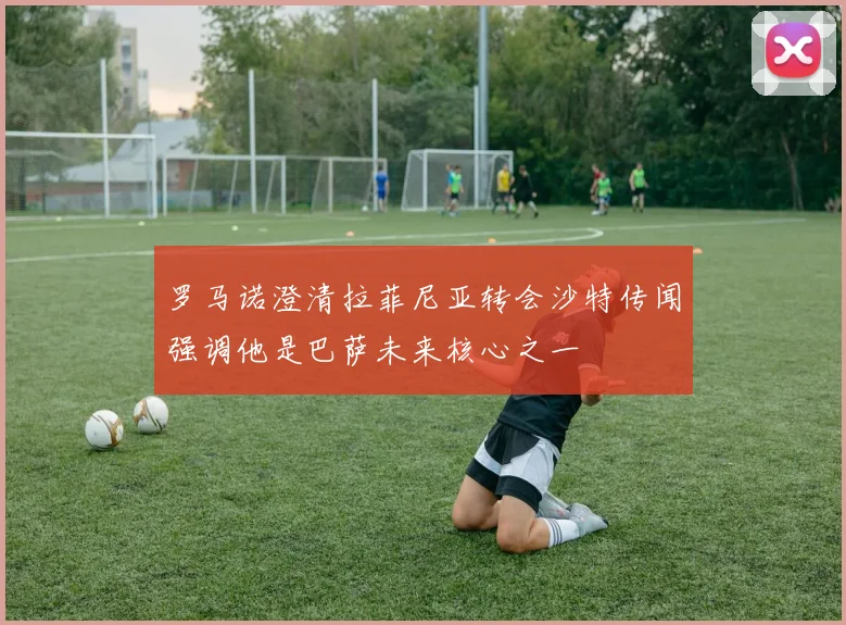 罗马诺澄清拉菲尼亚转会沙特传闻强调他是巴萨未来核心之一
