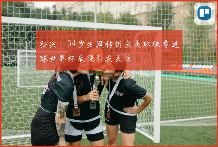 孙兴慜34岁生涯转折点美职联零进球世界杯表现引发关注