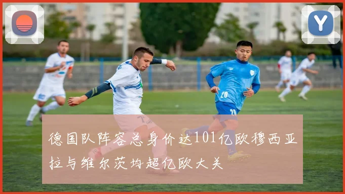 德国队阵容总身价达101亿欧穆西亚拉与维尔茨均超亿欧大关