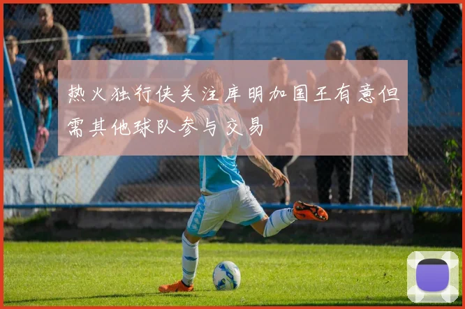 热火独行侠关注库明加国王有意但需其他球队参与交易