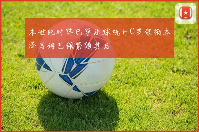 本世纪对阵巴萨进球统计C罗领衔本泽马姆巴佩紧随其后