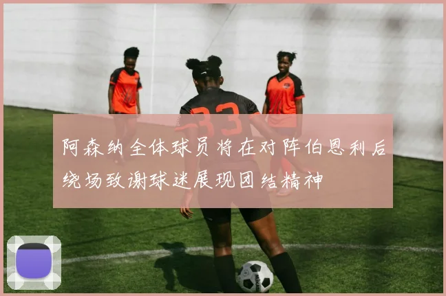 阿森纳全体球员将在对阵伯恩利后绕场致谢球迷展现团结精神