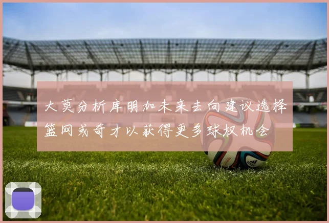 大莫分析库明加未来去向建议选择篮网或奇才以获得更多球权机会