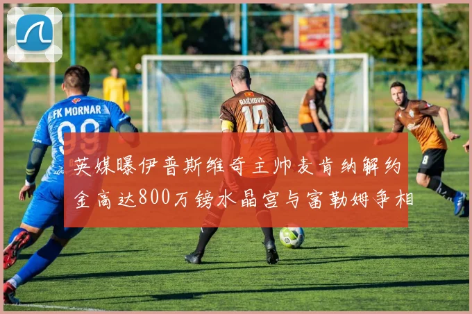 英媒曝伊普斯维奇主帅麦肯纳解约金高达800万镑水晶宫与富勒姆争相追逐